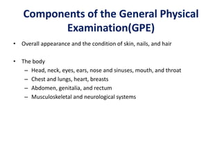 Components of the General Physical
Examination(GPE)
• Overall appearance and the condition of skin, nails, and hair
• The body
– Head, neck, eyes, ears, nose and sinuses, mouth, and throat
– Chest and lungs, heart, breasts
– Abdomen, genitalia, and rectum
– Musculoskeletal and neurological systems
 