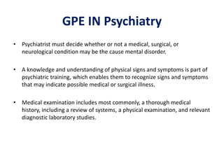 GPE IN Psychiatry
• Psychiatrist must decide whether or not a medical, surgical, or
neurological condition may be the cause mental disorder.
• A knowledge and understanding of physical signs and symptoms is part of
psychiatric training, which enables them to recognize signs and symptoms
that may indicate possible medical or surgical illness.
• Medical examination includes most commonly, a thorough medical
history, including a review of systems, a physical examination, and relevant
diagnostic laboratory studies.
 