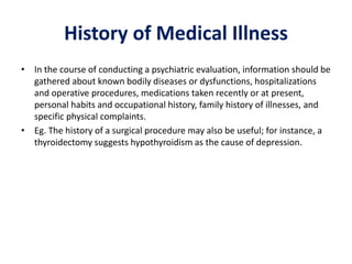 History of Medical Illness
• In the course of conducting a psychiatric evaluation, information should be
gathered about known bodily diseases or dysfunctions, hospitalizations
and operative procedures, medications taken recently or at present,
personal habits and occupational history, family history of illnesses, and
specific physical complaints.
• Eg. The history of a surgical procedure may also be useful; for instance, a
thyroidectomy suggests hypothyroidism as the cause of depression.
 