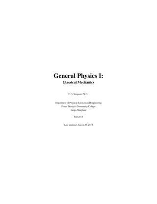 General Physics I:
Classical Mechanics
D.G. Simpson, Ph.D.
Department of Physical Sciences and Engineering
Prince George’s Community College
Largo, Maryland
Fall 2014
Last updated: August 26, 2014
 
