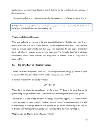 92
transfer across any area where there is a line of fuel for the fire to follow. Some examples of
direct burning are:
• Fire spreading along a piece of wood and setting fire to other pieces of wood in contact with it.
• A candle places close enough to an object that the flame touches it.
Water as an Extinguishing Agent
When sand and water are exposed to the same amount of heat energy from the sun, you will have
observed that sand gets much ―hotter‖ (attains a higher temperature) than water. This is because
water has a much higher specific heat than sand. This means that for each degree temperature
rise it will absorb a greater amount of heat than sand. The ―specific heat‖ of a substance
measures the amount of heat absorbed by 1 kilogram of the substance when it‘s temperature is
raised by 1o
C.
4.6. The First Law of Thermodynamics
The first law of thermodynamics states that: ―The change in internal energy of a system is equal
to the sum of the heat flow into the system and the work done on the system.”
In equation form the first law can be written as
Where is the change in internal energy of the system, W= PV is the work done on the
system (or by the system) and P and V are the pressure and change in volume of the system.
The first law is a specialized statement of energy conservation applied to a thermodynamic
system, such as a gas inside a cylinder that has a movable piston. The gas can exchange heat with
its surroundings in two ways. Heat can flow between the gas and its surroundings when they are
at different temperatures and work can be done on the gas when the piston is pushed in.
The First Law for different thermodynamic systems:
Activity: Water is very effective as an extinguishing agent because of its cooling effect. Why is this
so? Would other liquids have the same cooling effect?
 