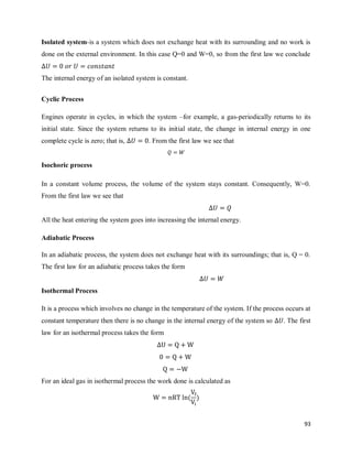 93
Isolated system-is a system which does not exchange heat with its surrounding and no work is
done on the external environment. In this case Q=0 and W=0, so from the first law we conclude
The internal energy of an isolated system is constant.
Cyclic Process
Engines operate in cycles, in which the system –for example, a gas-periodically returns to its
initial state. Since the system returns to its initial state, the change in internal energy in one
complete cycle is zero; that is, . From the first law we see that
Isochoric process
In a constant volume process, the volume of the system stays constant. Consequently, W=0.
From the first law we see that
All the heat entering the system goes into increasing the internal energy.
Adiabatic Process
In an adiabatic process, the system does not exchange heat with its surroundings; that is, Q = 0.
The first law for an adiabatic process takes the form
Isothermal Process
It is a process which involves no change in the temperature of the system. If the process occurs at
constant temperature then there is no change in the internal energy of the system so . The first
law for an isothermal process takes the form
For an ideal gas in isothermal process the work done is calculated as
( )
 