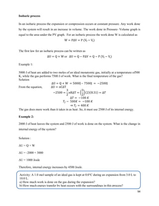 94
Isobaric process
In an isobaric process the expansion or compression occurs at constant pressure. Any work done
by the system will result in an increase in volume. The work done in Pressure- Volume graph is
equal to the area under the PV graph. For an isobaric process the work done W is calculated as
( )
The first law for an isobaric process can be written as
or ( )
Example 1:
5000 J of heat are added to two moles of an ideal monatomic gas, initially at a temperature of500
K, while the gas performs 7500 J of work. What is the final temperature of the gas?
Solution
–
From the equation,
( *( )( )
⇒
The gas does more work than it takes in as heat .So, it must use 2500 J of its internal energy.
Example 2:
2000 J of heat leaves the system and 2500 J of work is done on the system. What is the change in
internal energy of the system?
Solution :
ΔU = Q + W
ΔU = -2000 + 3000
ΔU = 1000 Joule
Therefore, internal energy increases by 4500 Joule.
Activity: A 1.0 mol sample of an ideal gas is kept at 0.0°C during an expansion from 3.0 L to
10.0 L.
a) How much work is done on the gas during the expansion?
b) How much energy transfer by heat occurs with the surroundings in this process?
 