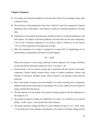95
Chapter Summery
 Two objects are in thermal equilibrium with each other if they do not exchange energy when
in thermal contact.
 The zeroth law of thermodynamics states that if objects A and B are separately in thermal
equilibrium with a third object C, then objects A and B are in thermal equilibrium with each
other.
 Temperature is the property that determines whether an object is in thermal equilibrium with
other objects. Two objects in thermal equilibrium with each other area the same temperature.
T he SI unit of absolute temperature is the Kelvin, which is defined to be the fraction
1/273.16 of the temperature of the triple point of water.
 When the temperature of an object is changed by an amount , its lengthchanges by an
amount that is proportional to and to its initial length :
Where, the constant is the average coefficient of linear expansion. The average coefficient
of areal and volume expansions respectively are and .
 Internal energy is all of a system‘s energy that is associated with the system‘s microscopic
components. Internal energy includes kinetic energy of random translation, rotation, and
vibration of molecules, potential energy within molecules, and potential energy between
molecules.
 Heat is the transfer of energy across the boundary of a system resulting from a temperature
difference between the system and its surroundings. We use the symbol Q for the amount of
energy transferred by this process.
 The heat capacity C of any sample is the amount of energy needed to raise the temperature of
the sample by 1°C.
 The energy Q required to change the temperature of a mass m of a substance by an amount
is , where c is the specific heat of the substance.
 The energy required to change the phase of a pure substance of mass m is , where
L is the latent heat of the substance and depends on the nature of the phase change and the
 
