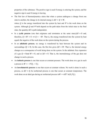 96
properties of the substance. The positive sign is used if energy is entering the system, and the
negative sign is used if energy is leaving.
 The first law of thermodynamics states that when a system undergoes a change from one
state to another, the change in its internal energy is ,
where Q is the energy transferred into the system by heat and W is the work done on the
system. Although Q and W both depend on the path taken from the initial state to the final
state, the quantity is path-independent.
 In a cyclic process (one that originates and terminates at the same state), and,
therefore, . That is, the energy transferred into the system by heat
equals the negative of the work done on the system during the process.
 In an adiabatic process, no energy is transferred by heat between the system and its
surroundings ( ). In this case, the first law gives . That is, the internal energy
changes as a consequence of work being done on the system. In the adiabatic free expansion
of a gas and , and so . That is, the internalenergy of the gas does not
change in such a process.
 An isobaric process is one that occurs at constant pressure. The work done on a gas in such
a process is ( ).
 An isovolumetric process is one that occurs at constant volume. No work is done in such a
process, so .An isothermal process is one that occurs at constant temperature. The
work done on an ideal gas during an isothermal process is ( ⁄ ).
 