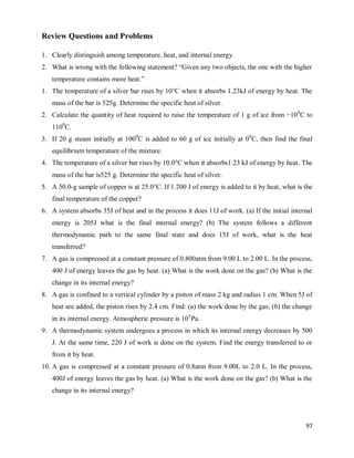 97
Review Questions and Problems
1. Clearly distinguish among temperature, heat, and internal energy.
2. What is wrong with the following statement? ―Given any two objects, the one with the higher
temperature contains more heat.‖
1. The temperature of a silver bar rises by 10°C when it absorbs 1.23kJ of energy by heat. The
mass of the bar is 525g. Determine the specific heat of silver.
2. Calculate the quantity of heat required to raise the temperature of 1 g of ice from −100
C to
1100
C.
3. If 20 g steam initially at 1000
C is added to 60 g of ice initially at 00
C, then find the final
equilibrium temperature of the mixture.
4. The temperature of a silver bar rises by 10.0°C when it absorbs1.23 kJ of energy by heat. The
mass of the bar is525 g. Determine the specific heat of silver.
5. A 50.0-g sample of copper is at 25.0°C. If 1 200 J of energy is added to it by heat, what is the
final temperature of the copper?
6. A system absorbs 35J of heat and in the process it does 11J of work. (a) If the initial internal
energy is 205J what is the final internal energy? (b) The system follows a different
thermodynamic path to the same final state and does 15J of work, what is the heat
transferred?
7. A gas is compressed at a constant pressure of 0.800atm from 9.00 L to 2.00 L. In the process,
400 J of energy leaves the gas by heat. (a) What is the work done on the gas? (b) What is the
change in its internal energy?
8. A gas is confined to a vertical cylinder by a piston of mass 2 kg and radius 1 cm. When 5J of
heat are added, the piston rises by 2.4 cm. Find: (a) the work done by the gas; (b) the change
in its internal energy. Atmospheric pressure is 105
Pa.
9. A thermodynamic system undergoes a process in which its internal energy decreases by 500
J. At the same time, 220 J of work is done on the system. Find the energy transferred to or
from it by heat.
10. A gas is compressed at a constant pressure of 0.8atm from 9.00L to 2.0 L. In the process,
400J of energy leaves the gas by heat. (a) What is the work done on the gas? (b) What is the
change in its internal energy?
 