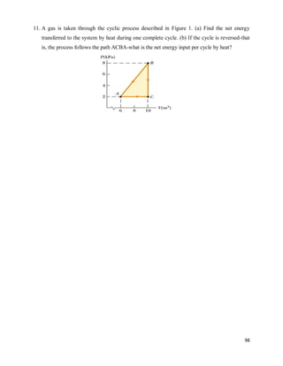 98
11. A gas is taken through the cyclic process described in Figure 1. (a) Find the net energy
transferred to the system by heat during one complete cycle. (b) If the cycle is reversed-that
is, the process follows the path ACBA-what is the net energy input per cycle by heat?
 