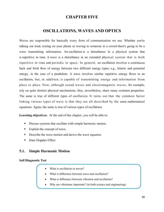 99
CHAPTER FIVE
OSCILLATIONS, WAVES AND OPTICS
Waves are responsible for basically every form of communication we use. Whether you're
talking out loud, texting on your phone or waving to someone in a crowd there's going to be a
wave transmitting information. An oscillation is a disturbance in a physical system that
is repetitive in time. A wave is a disturbance in an extended physical system that is both
repetitive in time and periodic in space. In general, an oscillation involves a continuous
back and forth ﬂow of energy between two different energy types: e.g., kinetic and potential
energy, in the case of a pendulum. A wave involves similar repetitive energy ﬂows to an
oscillation, but, in addition, is capable of transmitting energy and information from
place to place. Now, although sound waves and electromagnetic waves, for example,
rely on quite distinct physical mechanisms, they, nevertheless, share many common properties.
The same is true of different types of oscillation. It turns out that the common factor
linking various types of wave is that they are all described by the same mathematical
equations. Again, the same is true of various types of oscillation.
Learning objectives: At the end of this chapter, you will be able to:
 Discuss systems that oscillate with simple harmonic motion.
 Explain the concept of wave,
 Describe the wave motion and derive the wave equation
 State Doppler Effect
5.1. Simple Harmonic Motion
Self Diagnostic Test
 What is oscillation in waves?
 What is difference between wave and oscillation?
 What is difference between vibration and oscillation?
 Why are vibrations important? (in both science and engineering)
 
