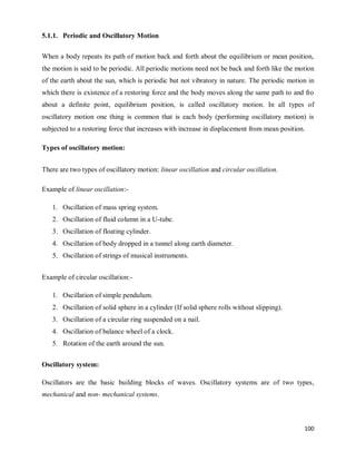 100
5.1.1. Periodic and Oscillatory Motion
When a body repeats its path of motion back and forth about the equilibrium or mean position,
the motion is said to be periodic. All periodic motions need not be back and forth like the motion
of the earth about the sun, which is periodic but not vibratory in nature. The periodic motion in
which there is existence of a restoring force and the body moves along the same path to and fro
about a definite point, equilibrium position, is called oscillatory motion. In all types of
oscillatory motion one thing is common that is each body (performing oscillatory motion) is
subjected to a restoring force that increases with increase in displacement from mean position.
Types of oscillatory motion:
There are two types of oscillatory motion: linear oscillation and circular oscillation.
Example of linear oscillation:-
1. Oscillation of mass spring system.
2. Oscillation of fluid column in a U-tube.
3. Oscillation of floating cylinder.
4. Oscillation of body dropped in a tunnel along earth diameter.
5. Oscillation of strings of musical instruments.
Example of circular oscillation:-
1. Oscillation of simple pendulum.
2. Oscillation of solid sphere in a cylinder (If solid sphere rolls without slipping).
3. Oscillation of a circular ring suspended on a nail.
4. Oscillation of balance wheel of a clock.
5. Rotation of the earth around the sun.
Oscillatory system:
Oscillators are the basic building blocks of waves. Oscillatory systems are of two types,
mechanical and non- mechanical systems.
 