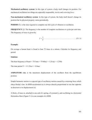 101
Mechanical oscillatory system: In this type of system a body itself changes its position. For
mechanical oscillation two things are especially responsible, inertia and restoring force.
Non-mechanical oscillatory system: In this type of system, the body itself doesn‘t change its
position but its physical property varies periodically.
PERIOD (T): is the time required to complete one full cycle of vibration or oscillation.
FREQUENCY (f): The frequency is the number of complete oscillations or cycles per unit time.
The frequency of wave is given by:
T
f
1
 ………………………………………………(5.1.1)
Example:
On average a human heart is found to beat 75 times in a minute. Calculate its frequency and
period.
Solution:
The beat frequency of heart = 75/1min = 75/60sec = 1.25/sec = 1.25Hz
The time period T = 1/1.25se-1 = 0.8sec
AMPLITUDE (A): is the maximum displacement of the oscillator from the equilibrium
position.
Simple harmonic motion is a special type of oscillatory motion caused by a restoring force which
obeys Hooke‘s law. In SHM acceleration (a) is always directly proportional in size but opposite
in direction to its displacement (x).
A block, of mass m, attached to one end of a spring, of constant k, and oscillating in a horizontal
frictionless floor (Figure 5.1) is one example of a SHM.
 