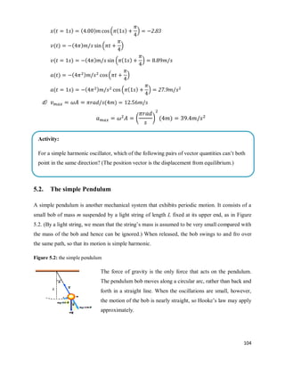 104
( ) ( ) ( ( ) )
( ) ( ) ( )
( ) ( ) ( ( ) )
( ) ( ) ( )
( ) ( ) ( ( ) )
d) ( )
( * ( )
5.2. The simple Pendulum
A simple pendulum is another mechanical system that exhibits periodic motion. It consists of a
small bob of mass m suspended by a light string of length L fixed at its upper end, as in Figure
5.2. (By a light string, we mean that the string‘s mass is assumed to be very small compared with
the mass of the bob and hence can be ignored.) When released, the bob swings to and fro over
the same path, so that its motion is simple harmonic.
Figure 5.2: the simple pendulum
The force of gravity is the only force that acts on the pendulum.
The pendulum bob moves along a circular arc, rather than back and
forth in a straight line. When the oscillations are small, however,
the motion of the bob is nearly straight, so Hooke‘s law may apply
approximately.
Activity:
For a simple harmonic oscillator, which of the following pairs of vector quantities can‘t both
point in the same direction? (The position vector is the displacement from equilibrium.)
(a) position and velocity (b) velocity and acceleration (c) position and acceleration
 