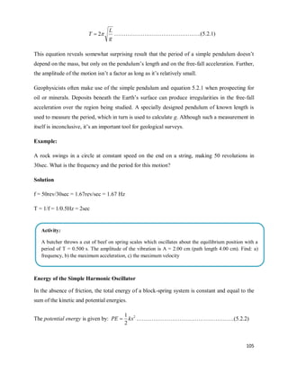 105
g
L
T 
2
 ……………………………………….(5.2.1)
This equation reveals somewhat surprising result that the period of a simple pendulum doesn‘t
depend on the mass, but only on the pendulum‘s length and on the free-fall acceleration. Further,
the amplitude of the motion isn‘t a factor as long as it‘s relatively small.
Geophysicists often make use of the simple pendulum and equation 5.2.1 when prospecting for
oil or minerals. Deposits beneath the Earth‘s surface can produce irregularities in the free-fall
acceleration over the region being studied. A specially designed pendulum of known length is
used to measure the period, which in turn is used to calculate g. Although such a measurement in
itself is inconclusive, it‘s an important tool for geological surveys.
Example:
A rock swings in a circle at constant speed on the end on a string, making 50 revolutions in
30sec. What is the frequency and the period for this motion?
Solution
f = 50rev/30sec = 1.67rev/sec = 1.67 Hz
T = 1/f = 1/0.5Hz = 2sec
Energy of the Simple Harmonic Oscillator
In the absence of friction, the total energy of a block-spring system is constant and equal to the
sum of the kinetic and potential energies.
The potential energy is given by: 2
2
1
kx
PE  …………………………………………….(5.2.2)
Activity:
A butcher throws a cut of beef on spring scales which oscillates about the equilibrium position with a
period of T = 0.500 s. The amplitude of the vibration is A = 2.00 cm (path length 4.00 cm). Find: a)
frequency, b) the maximum acceleration, c) the maximum velocity
d) the acceleration when the displacement is 1.00 cm
 