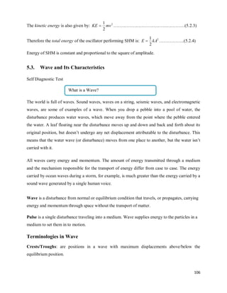 106
The kinetic energy is also given by: 2
2
1
mv
KE  …………………………………………(5.2.3)
Therefore the total energy of the oscillator performing SHM is: 2
2
1
kA
E  ……………..(5.2.4)
Energy of SHM is constant and proportional to the square of amplitude.
5.3. Wave and Its Characteristics
Self Diagnostic Test
The world is full of waves. Sound waves, waves on a string, seismic waves, and electromagnetic
waves, are some of examples of a wave. When you drop a pebble into a pool of water, the
disturbance produces water waves, which move away from the point where the pebble entered
the water. A leaf floating near the disturbance moves up and down and back and forth about its
original position, but doesn‘t undergo any net displacement attributable to the disturbance. This
means that the water wave (or disturbance) moves from one place to another, but the water isn‘t
carried with it.
All waves carry energy and momentum. The amount of energy transmitted through a medium
and the mechanism responsible for the transport of energy differ from case to case. The energy
carried by ocean waves during a storm, for example, is much greater than the energy carried by a
sound wave generated by a single human voice.
Wave is a disturbance from normal or equilibrium condition that travels, or propagates, carrying
energy and momentum through space without the transport of matter.
Pulse is a single disturbance traveling into a medium. Wave supplies energy to the particles in a
medium to set them in to motion.
Terminologies in Wave
Crests/Troughs: are positions in a wave with maximum displacements above/below the
equilibrium position.
What is a Wave?
 