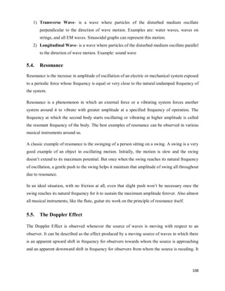 108
1) Transverse Wave- is a wave where particles of the disturbed medium oscillate
perpendicular to the direction of wave motion. Examples are: water waves, waves on
strings, and all EM waves. Sinusoidal graphs can represent this motion.
2) Longitudinal Wave- is a wave where particles of the disturbed medium oscillate parallel
to the direction of wave motion. Example: sound wave
5.4. Resonance
Resonance is the increase in amplitude of oscillation of an electric or mechanical system exposed
to a periodic force whose frequency is equal or very close to the natural undamped frequency of
the system.
Resonance is a phenomenon in which an external force or a vibrating system forces another
system around it to vibrate with greater amplitude at a specified frequency of operation. The
frequency at which the second body starts oscillating or vibrating at higher amplitude is called
the resonant frequency of the body. The best examples of resonance can be observed in various
musical instruments around us.
A classic example of resonance is the swinging of a person sitting on a swing. A swing is a very
good example of an object in oscillating motion. Initially, the motion is slow and the swing
doesn‘t extend to its maximum potential. But once when the swing reaches its natural frequency
of oscillation, a gentle push to the swing helps it maintain that amplitude of swing all throughout
due to resonance.
In an ideal situation, with no friction at all, even that slight push won‘t be necessary once the
swing reaches its natural frequency for it to sustain the maximum amplitude forever. Also almost
all musical instruments, like the flute, guitar etc work on the principle of resonance itself.
5.5. The Doppler Effect
The Doppler Effect is observed whenever the source of waves is moving with respect to an
observer. It can be described as the effect produced by a moving source of waves in which there
is an apparent upward shift in frequency for observers towards whom the source is approaching
and an apparent downward shift in frequency for observers from whom the source is receding. It
 