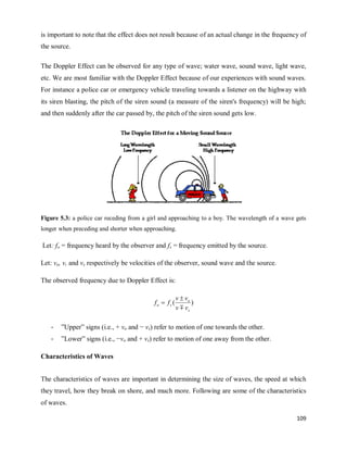 109
is important to note that the effect does not result because of an actual change in the frequency of
the source.
The Doppler Effect can be observed for any type of wave; water wave, sound wave, light wave,
etc. We are most familiar with the Doppler Effect because of our experiences with sound waves.
For instance a police car or emergency vehicle traveling towards a listener on the highway with
its siren blasting, the pitch of the siren sound (a measure of the siren's frequency) will be high;
and then suddenly after the car passed by, the pitch of the siren sound gets low.
Figure 5.3: a police car receding from a girl and approaching to a boy. The wavelength of a wave gets
longer when preceding and shorter when approaching.
Let: fo = frequency heard by the observer and fs = frequency emitted by the source.
Let: vo, v, and vs respectively be velocities of the observer, sound wave and the source.
The observed frequency due to Doppler Effect is:
)
(
s
o
s
o
v
v
v
v
f
f



- ‖Upper‖ signs (i.e., + vo and − vs) refer to motion of one towards the other.
- ‖Lower‖ signs (i.e., −vo and + vs) refer to motion of one away from the other.
Characteristics of Waves
The characteristics of waves are important in determining the size of waves, the speed at which
they travel, how they break on shore, and much more. Following are some of the characteristics
of waves.
 