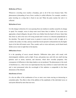 110
Reflection of Waves
Whenever a traveling wave reaches a boundary, part or all of the wave bounces back. This
phenomenon (rebounding of wave from a surface) is called reflection. For example, consider a
pulse traveling on a string that is fixed at one end. When the pulse reaches the wall, it is
reflected.
Refraction of wave
It is the change in direction of a wave passing from one medium to another caused by its change
in speed. For example, waves in deep water travel faster than in shallow. If an ocean wave
approaches a beach obliquely, the part of the wave farther from the beach will move faster than
that closer in, and so the wave will swing around until it moves in a direction perpendicular to
the shoreline. The speed of sound waves is greater in warm air than in cold. At night, air is
cooled at the surface of a lake, and any sound that travels upward is refracted down by the higher
layers of air that still remain warm. Thus, sounds, such as voices and music, can be heard much
farther across water at night than in the daytime.
Diffraction of wave
It is the spreading of waves around obstacles. Diffraction takes place with sound; with
electromagnetic radiation, such as light, X-rays, and gamma rays; and with very small moving
particles such as atoms, neutrons, and electrons, which show wavelike properties. One
consequence of diffraction is that sharp shadows are not produced. The phenomenon is the result
of interference (i.e., when waves are superimposed, they may reinforce or cancel each other out)
and is most pronounced when the wavelength of the radiation is comparable to the linear
dimensions of the obstacle.
Interference of wave
It is the net effect of the combination of two or more wave trains moving on intersecting or
coincident paths. The effect is that of the addition of the amplitudes of the individual waves at
each point affected by more than one wave.
 