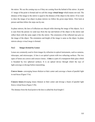112
the mirror. We see the coming rays as if they are coming from the behind of the mirror. At point
A‘ image of the point is formed and we call this image virtual image which means not real. The
distance of the image to the mirror is equal to the distance of the object to the mirror. If we want
to draw the image of an object in plane mirrors we follow the given steps below. First look at
picture and then follow the steps one by one.
In plane mirrors, the laws of reflection are obeyed while drawing the image of the objects. As it
is seen from the picture we send rays from the top and bottom of the object to the mirror and
reflect them with the same angle it hits the mirror. The extensions of the reflected rays give us
the image of the object. The orientation and height of the image is same as the object. In plane
mirrors always virtual image is formed.
5.6.2 Images formed by Lenses
Lenses are commonly used to form images by refraction in optical instruments, such as cameras,
telescopes, and microscopes. A lens is an optical system with two refracting surfaces. The two
types of lenses are convex and concave lenses. A lens is a part of a transparent thick glass which
is bounded by two spherical surfaces. It is an optical device through which the rays of
light converge or diverge before transmitting.
Convex lenses- converging lenses thickest at their center and converge a beam of parallel light
to real focus (Figure 5.5a).
Concave lenses-diverging lenses thinnest at their center and diverge a beam of parallel light
from a virtual focus (Figure 5.5b).
The distance from the focal point to the lens is called the focal length f.
 