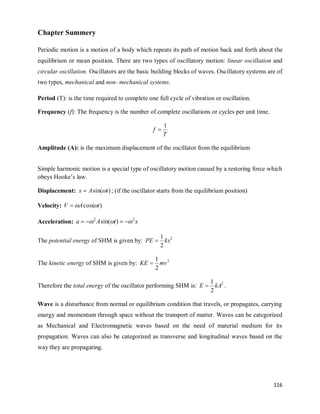 116
Chapter Summery
Periodic motion is a motion of a body which repeats its path of motion back and forth about the
equilibrium or mean position. There are two types of oscillatory motion: linear oscillation and
circular oscillation. Oscillators are the basic building blocks of waves. Oscillatory systems are of
two types, mechanical and non- mechanical systems.
Period (T): is the time required to complete one full cycle of vibration or oscillation.
Frequency (f): The frequency is the number of complete oscillations or cycles per unit time.
T
f
1

Amplitude (A): is the maximum displacement of the oscillator from the equilibrium
Simple harmonic motion is a special type of oscillatory motion caused by a restoring force which
obeys Hooke‘s law.
Displacement: )
sin( t
A
x 
 ; (if the oscillator starts from the equilibrium position)
Velocity: )
cos( t
A
V 


Acceleration: x
t
A
a 2
2
)
sin( 

 



The potential energy of SHM is given by: 2
2
1
kx
PE 
The kinetic energy of SHM is given by: 2
2
1
mv
KE 
Therefore the total energy of the oscillator performing SHM is: 2
2
1
kA
E  .
Wave is a disturbance from normal or equilibrium condition that travels, or propagates, carrying
energy and momentum through space without the transport of matter. Waves can be categorized
as Mechanical and Electromagnetic waves based on the need of material medium for its
propagation. Waves can also be categorized as transverse and longitudinal waves based on the
way they are propagating.
 