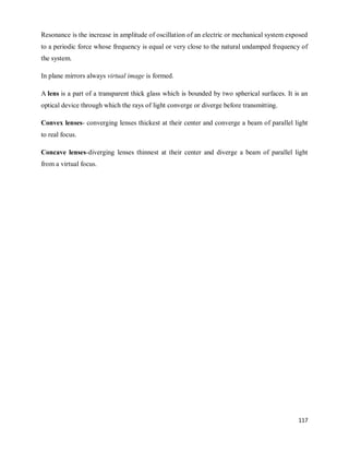 117
Resonance is the increase in amplitude of oscillation of an electric or mechanical system exposed
to a periodic force whose frequency is equal or very close to the natural undamped frequency of
the system.
In plane mirrors always virtual image is formed.
A lens is a part of a transparent thick glass which is bounded by two spherical surfaces. It is an
optical device through which the rays of light converge or diverge before transmitting.
Convex lenses- converging lenses thickest at their center and converge a beam of parallel light
to real focus.
Concave lenses-diverging lenses thinnest at their center and diverge a beam of parallel light
from a virtual focus.
 