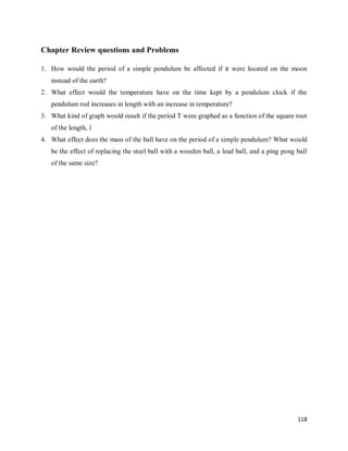 118
Chapter Review questions and Problems
1. How would the period of a simple pendulum be affected if it were located on the moon
instead of the earth?
2. What effect would the temperature have on the time kept by a pendulum clock if the
pendulum rod increases in length with an increase in temperature?
3. What kind of graph would result if the period T were graphed as a function of the square root
of the length, l.
4. What effect does the mass of the ball have on the period of a simple pendulum? What would
be the effect of replacing the steel ball with a wooden ball, a lead ball, and a ping pong ball
of the same size?
 