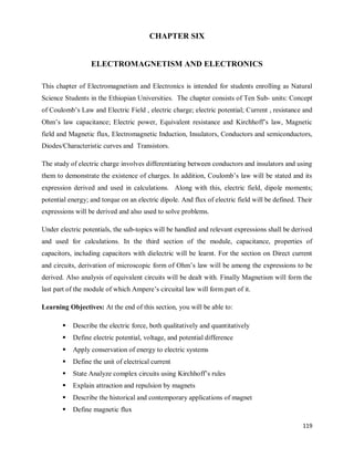 119
CHAPTER SIX
ELECTROMAGNETISM AND ELECTRONICS
This chapter of Electromagnetism and Electronics is intended for students enrolling as Natural
Science Students in the Ethiopian Universities. The chapter consists of Ten Sub- units: Concept
of Coulomb‘s Law and Electric Field , electric charge; electric potential; Current , resistance and
Ohm‘s law capacitance; Electric power, Equivalent resistance and Kirchhoff‘s law, Magnetic
field and Magnetic flux, Electromagnetic Induction, Insulators, Conductors and semiconductors,
Diodes/Characteristic curves and Transistors.
The study of electric charge involves differentiating between conductors and insulators and using
them to demonstrate the existence of charges. In addition, Coulomb‘s law will be stated and its
expression derived and used in calculations. Along with this, electric field, dipole moments;
potential energy; and torque on an electric dipole. And flux of electric field will be defined. Their
expressions will be derived and also used to solve problems.
Under electric potentials, the sub-topics will be handled and relevant expressions shall be derived
and used for calculations. In the third section of the module, capacitance, properties of
capacitors, including capacitors with dielectric will be learnt. For the section on Direct current
and circuits, derivation of microscopic form of Ohm‘s law will be among the expressions to be
derived. Also analysis of equivalent circuits will be dealt with. Finally Magnetism will form the
last part of the module of which Ampere‘s circuital law will form part of it.
Learning Objectives: At the end of this section, you will be able to:
 Describe the electric force, both qualitatively and quantitatively
 Define electric potential, voltage, and potential difference
 Apply conservation of energy to electric systems
 Define the unit of electrical current
 State Analyze complex circuits using Kirchhoff‘s rules
 Explain attraction and repulsion by magnets
 Describe the historical and contemporary applications of magnet
 Define magnetic flux
 