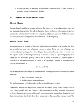 120
 Use Faraday‘s law to determine the magnitude of induced emf in a closed loop due to
changing magnetic flux through the loop
6.1. Coulomb’s Law and Electric Fields
Electric Charge
Electric charge is an inherent property of matter that makes it to have and experience electrical
and magnetic characteristics. The effect of electric charge is observed when electronic devices
are activated with the click of a switch like computers, cell phones, television. And also it is seen
in natural phenomena during a heavy thunderstorm as a flash of lightning.
Kinds Of Electric Charges
Many experiments in the past including the traditional comb and hair, have revealed that there
are generally two basic types of electric charges in nature. These two types of charges are
positive and negative charges.The psitive charge is the quantity of charge carried by a proton and
the negative charge is the charge carried by an electron. Charge is a physical property of an
object and is a measurable quantity. The SI unit of charge is coulomb (C), and its symbol is
either Q or q. The smallest amount of charge to be carried by a material is the charge of an
electron and its amount is
1e = 1.6 x 10-19
C
The interaction of electric charges is governed by the following basic law of electrostatics which
states that:
 Like charges repel each other.
 Unlike charges attract each other
The qualitative aspect of Coulomb‘s law is also governed by these two laws.
Experiments with electric charges have shown that two objects having electric charges exert an
electric force on each other (see Figure 6.1). The magnitude of the force is linearly proportional
to the net charge on each object and inversely proportional to the square of the distance between
them. (Interestingly, the electric force does not depend on the mass of the charged body.) The
 
