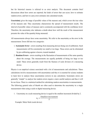5
but for historical reasons is referred to as error analysis. This document contains brief
discussions about how errors are reported, the kinds of errors that can occur, how to estimate
random errors, and how to carry error estimates into calculated results.
Uncertainty gives the range of possible values of the measure and, which covers the true value
of the measure and. Thus uncertainty characterizes the spread of measurement results. The
interval of possible values of measure and is commonly accompanied with the confidence level.
Therefore, the uncertainty also indicates a doubt about how well the result of the measurement
presents the value of the quantity being measured.
All measurements always have some uncertainty. We refer to the uncertainty as the error in the
measurement. Errors fall into two categories:
1. Systematic Error - errors resulting from measuring devices being out of calibration. Such
measurements will be consistently too small or too large. These errors can be eliminated
by pre-calibrating against a known, trusted standard.
2. Random Errors - errors resulting in the fluctuation of measurements of the same quantity
about the average. The measurements are equally probable of being too large or too
small. These errors generally result from the fineness of scale division of a measuring
device.
Physics is an empirical science associated with a lot of measurements and calculations. These
calculations involve measurements with uncertainties and thus it is essential for science students
to learn how to analyze these uncertainties (errors) in any calculation. Systematic errors are
generally ―simple‖ to analyze but random errors require a more careful analysis and thus it will
be our focus. There is a statistical method for calculating random uncertainties in measurements.
The following general rules of thumb are often used to determine the uncertainty in a single
measurement when using a scale or digital measuring device.
1. Uncertainty in a scale measuring device is equal to the smallest increment divided by 2.
Example: Meter Stick (scale device)
 