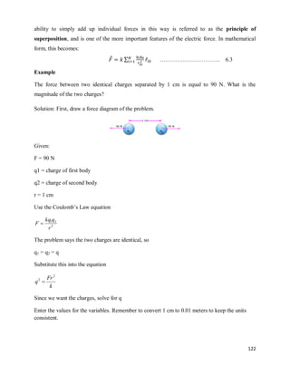 122
ability to simply add up individual forces in this way is referred to as the principle of
superposition, and is one of the more important features of the electric force. In mathematical
form, this becomes:
⃗ ∑ ̂ ………………………….. 6.3
Example
The force between two identical charges separated by 1 cm is equal to 90 N. What is the
magnitude of the two charges?
Solution: First, draw a force diagram of the problem.
Given:
F = 90 N
q1 = charge of first body
q2 = charge of second body
r = 1 cm
Use the Coulomb‘s Law equation
2
2
1
r
q
kq
F 
The problem says the two charges are identical, so
q1 = q2 = q
Substitute this into the equation
k
Fr
q
2
2

Since we want the charges, solve for q
Enter the values for the variables. Remember to convert 1 cm to 0.01 meters to keep the units
consistent.
 