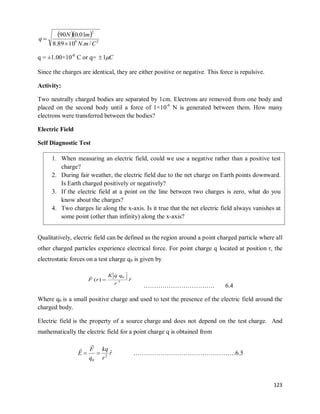 123
  
2
9
2
/
.
10
89
.
8
01
.
0
90
C
m
N
m
N
q


q = ±1.00×10-6
C or q= C

1

Since the charges are identical, they are either positive or negative. This force is repulsive.
Activity:
Two neutrally charged bodies are separated by 1cm. Electrons are removed from one body and
placed on the second body until a force of 1×10-6
N is generated between them. How many
electrons were transferred between the bodies?
Electric Field
Self Diagnostic Test
Qualitatively, electric field can be defined as the region around a point charged particle where all
other charged particles experience electrical force. For point charge q located at position r, the
electrostatic forces on a test charge q0 is given by
r
r
q
q
K
r
F ˆ
)
( 2
0


……………………………. 6.4
Where q0 is a small positive charge and used to test the presence of the electric field around the
charged body.
Electric field is the property of a source charge and does not depend on the test charge. And
mathematically the electric field for a point charge q is obtained from
r
r
kq
q
F
E ˆ
2
0




………………………………………….6.5
1. When measuring an electric field, could we use a negative rather than a positive test
charge?
2. During fair weather, the electric field due to the net charge on Earth points downward.
Is Earth charged positively or negatively?
3. If the electric field at a point on the line between two charges is zero, what do you
know about the charges?
4. Two charges lie along the x-axis. Is it true that the net electric field always vanishes at
some point (other than infinity) along the x-axis?
 
