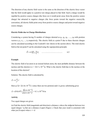124
The direction of any electric field vector is the same as the direction of the electric force vector
that the field would apply to a positive test charge placed in that field. Such a charge would be
repelled by positive source charges (the force on it would point away from the positive source
charge) but attracted to negative charges (the force points toward the negative source).By
convention, all electric fields point away from positive source charges and point toward negative
source charges.
Electric Fields due to Charge Distributions
Considering a system having N number of charges denoted as q1, q2, q3, ….., qN with position
vectors r1,r2, r3,…., rN respectively. The electric field at a point P due to these discrete charges
can be calculated according to the Coulomb‘s law shown in the section above. The total electric
field at the test point P can be calculated using the superposition principle.
⃗⃗ ∑ ̂ …………………………… 6.5
Example
The electric field of an atom in an ionized helium atom, the most probable distance between the
nucleus and the electron is r = 26.5 x 10-12
m. What is the electric field due to the nucleus at the
location of the electron?
Solution: The electric field is calculated by
r
r
q
k
E ˆ
2


Here q=2e= 2(1.6x 10-19
C) (since there are two protons) and r is given; substituting gives
 
2
12
16
9
)
10
5
.
26
(
10
6
.
1
2
)
10
0
.
9
( 



 x
E = 4.1 x 1012
N/m
Activity
Two equal charges are given:
(a) Find the electric field (magnitude and direction) a distance z above the midpoint between two
equal charges +q that are a distance d apart (Figure ). Check that your result is consistent with
what you‘d expect when z >> d
 
