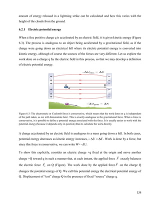 126
amount of energy released in a lightning strike can be calculated and how this varies with the
height of the clouds from the ground.
6.2.1 Electric potential energy
When a free positive charge q is accelerated by an electric field, it is given kinetic energy (Figure
6.3). The process is analogous to an object being accelerated by a gravitational field, as if the
charge were going down an electrical hill where its electric potential energy is converted into
kinetic energy, although of course the sources of the forces are very different. Let us explore the
work done on a charge q by the electric field in this process, so that we may develop a definition
of electric potential energy.
Figure 6.3: The electrostatic or Coulomb force is conservative, which means that the work done on q is independent
of the path taken, as we will demonstrate later. This is exactly analogous to the gravitational force. When a force is
conservative, it is possible to define a potential energy associated with the force. It is usually easier to work with the
potential energy (because it depends only on position) than to calculate the work directly.
A charge accelerated by an electric field is analogous to a mass going down a hill. In both cases,
potential energy decreases as kinetic energy increases, K
U 


 . Work is done by a force, but
since this force is conservative, we can write W= -ΔU.
To show this explicitly, consider an electric charge +q fixed at the origin and move another
charge +Q toward q in such a manner that, at each instant, the applied force F

exactly balances
the electric force e
F

on Q (Figure). The work done by the applied force F

on the charge Q
changes the potential energy of Q. We call this potential energy the electrical potential energy of
Q. Displacement of ―test‖ charge Q in the presence of fixed ―source‖ charge q.
 