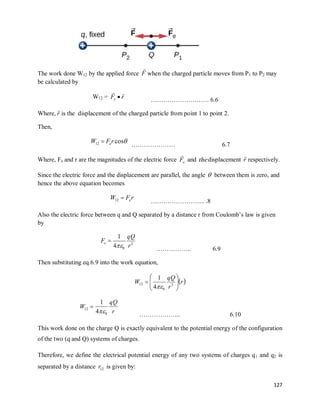 127
The work done W12 by the applied force F

when the charged particle moves from P1 to P2 may
be calculated by
W12 = r
Fe


 ………………………. 6.6
Where, r

is the displacement of the charged particle from point 1 to point 2.
Then,

cos
12 r
F
W e

………………… 6.7
Where, Fe and r are the magnitudes of the electric force e
F

and thedisplacement r

respectively.
Since the electric force and the displacement are parallel, the angle  between them is zero, and
hence the above equation becomes
r
F
W e

12 …………………….. .8
Also the electric force between q and Q separated by a distance r from Coulomb‘s law is given
by
2
0
4
1
r
qQ
Fe


…………….. 6.9
Then substituting eq.6.9 into the work equation,
 
r
r
qQ
W 







 2
0
12
4
1


12
W
r
qQ
0
4
1
 ……………….. 6.10
This work done on the charge Q is exactly equivalent to the potential energy of the configuration
of the two (q and Q) systems of charges.
Therefore, we define the electrical potential energy of any two systems of charges q1 and q2 is
separated by a distance 12
r is given by:
 
