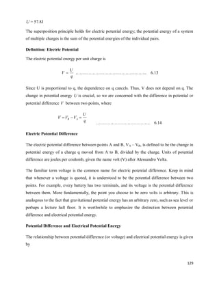129
U = 57.8J
The superposition principle holds for electric potential energy; the potential energy of a system
of multiple charges is the sum of the potential energies of the individual pairs.
Definition: Electric Potential
The electric potential energy per unit charge is
………………………………………….. 6.13
Since U is proportional to q, the dependence on q cancels. Thus, V does not depend on q. The
change in potential energy U is crucial, so we are concerned with the difference in potential or
potential difference V between two points, where


 A
B V
V
V
q
U
……………………………….. 6.14
Electric Potential Difference
The electric potential difference between points A and B, VA – VB, is defined to be the change in
potential energy of a charge q moved from A to B, divided by the charge. Units of potential
difference are joules per coulomb, given the name volt (V) after Alessandro Volta.
The familiar term voltage is the common name for electric potential difference. Keep in mind
that whenever a voltage is quoted, it is understood to be the potential difference between two
points. For example, every battery has two terminals, and its voltage is the potential difference
between them. More fundamentally, the point you choose to be zero volts is arbitrary. This is
analogous to the fact that gravitational potential energy has an arbitrary zero, such as sea level or
perhaps a lecture hall floor. It is worthwhile to emphasize the distinction between potential
difference and electrical potential energy.
Potential Difference and Electrical Potential Energy
The relationship between potential difference (or voltage) and electrical potential energy is given
by
q
U
V 
 