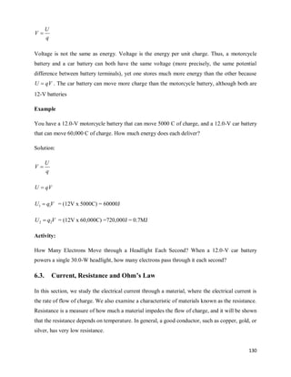 130
q
U
V 
Voltage is not the same as energy. Voltage is the energy per unit charge. Thus, a motorcycle
battery and a car battery can both have the same voltage (more precisely, the same potential
difference between battery terminals), yet one stores much more energy than the other because
qV
U  . The car battery can move more charge than the motorcycle battery, although both are
12-V batteries
Example
You have a 12.0-V motorcycle battery that can move 5000 C of charge, and a 12.0-V car battery
that can move 60,000 C of charge. How much energy does each deliver?
Solution:
q
U
V 
qV
U 
V
q
U 1
1  = (12V x 5000C) = 60000J
V
q
U 2
2  = (12V x 60,000C) =720,000J = 0.7MJ
Activity:
How Many Electrons Move through a Headlight Each Second? When a 12.0-V car battery
powers a single 30.0-W headlight, how many electrons pass through it each second?
6.3. Current, Resistance and Ohm’s Law
In this section, we study the electrical current through a material, where the electrical current is
the rate of flow of charge. We also examine a characteristic of materials known as the resistance.
Resistance is a measure of how much a material impedes the flow of charge, and it will be shown
that the resistance depends on temperature. In general, a good conductor, such as copper, gold, or
silver, has very low resistance.
 