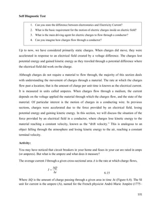 131
Self Diagnostic Test
Up to now, we have considered primarily static charges. When charges did move, they were
accelerated in response to an electrical field created by a voltage difference. The charges lost
potential energy and gained kinetic energy as they traveled through a potential difference where
the electrical field did work on the charge.
Although charges do not require a material to flow through, the majority of this section deals
with understanding the movement of charges through a material. The rate at which the charges
flow past a location; that is the amount of charge per unit time is known as the electrical current.
It is measured in units called amperes. When charges flow through a medium, the current
depends on the voltage applied the material through which the charges flow, and the state of the
material. Of particular interest is the motion of charges in a conducting wire. In previous
sections, charges were accelerated due to the force provided by an electrical field, losing
potential energy and gaining kinetic energy. In this section, we will discuss the situation of the
force provided by an electrical field in a conductor, where charges lose kinetic energy to the
material reaching a constant velocity, known as the ―drift velocity.‖ This is analogous to an
object falling through the atmosphere and losing kinetic energy to the air, reaching a constant
terminal velocity.
Activity:
You may have noticed that circuit breakers in your home and fuses in your car are rated in amps
(or amperes). But what is the ampere and what does it measure?
The average current I through a given cross-sectional area A is the rate at which charge flows,
t
Q
I



6.15
Where ΔQ is the amount of charge passing through a given area in time Δt (Figure 6.4). The SI
unit for current is the ampere (A), named for the French physicist André-Marie Ampère (1775–
1. Can you state the difference between electrostatics and Electricity Current?
2. What is the basic requirement for the motion of electric charges inside an electric field?
3. What is the main driving agent for electric charges to flow through a conductor?
4. Can you imagine how charges flow through a conductor?
 