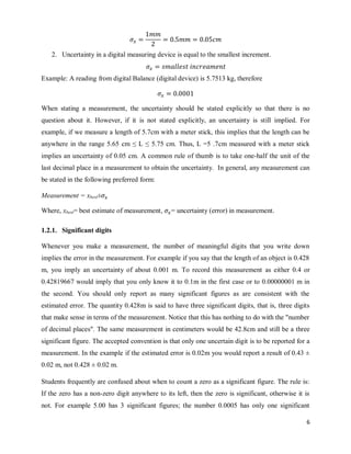 6
2. Uncertainty in a digital measuring device is equal to the smallest increment.
Example: A reading from digital Balance (digital device) is 5.7513 kg, therefore
When stating a measurement, the uncertainty should be stated explicitly so that there is no
question about it. However, if it is not stated explicitly, an uncertainty is still implied. For
example, if we measure a length of 5.7cm with a meter stick, this implies that the length can be
anywhere in the range 5.65 cm ≤ L ≤ 5.75 cm. Thus, L =5 .7cm measured with a meter stick
implies an uncertainty of 0.05 cm. A common rule of thumb is to take one-half the unit of the
last decimal place in a measurement to obtain the uncertainty. In general, any measurement can
be stated in the following preferred form:
Measurement = xbest±
Where, xbest= best estimate of measurement, = uncertainty (error) in measurement.
1.2.1. Significant digits
Whenever you make a measurement, the number of meaningful digits that you write down
implies the error in the measurement. For example if you say that the length of an object is 0.428
m, you imply an uncertainty of about 0.001 m. To record this measurement as either 0.4 or
0.42819667 would imply that you only know it to 0.1m in the first case or to 0.00000001 m in
the second. You should only report as many significant figures as are consistent with the
estimated error. The quantity 0.428m is said to have three significant digits, that is, three digits
that make sense in terms of the measurement. Notice that this has nothing to do with the "number
of decimal places". The same measurement in centimeters would be 42.8cm and still be a three
significant figure. The accepted convention is that only one uncertain digit is to be reported for a
measurement. In the example if the estimated error is 0.02m you would report a result of 0.43 ±
0.02 m, not 0.428 ± 0.02 m.
Students frequently are confused about when to count a zero as a significant figure. The rule is:
If the zero has a non-zero digit anywhere to its left, then the zero is significant, otherwise it is
not. For example 5.00 has 3 significant figures; the number 0.0005 has only one significant
 