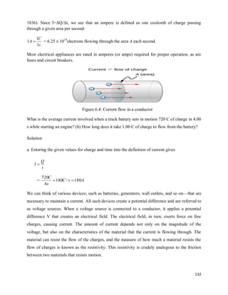 132
1836). Since I=ΔQ/Δt, we see that an ampere is defined as one coulomb of charge passing
through a given area per second:
s
C
A
1
1
1  = 6.25 x 1018
electrons flowing through the area A each second.
Most electrical appliances are rated in amperes (or amps) required for proper operation, as are
fuses and circuit breakers.
Figure 6.4: Current flow in a conductor
What is the average current involved when a truck battery sets in motion 720 C of charge in 4.00
s while starting an engine? (b) How long does it take 1.00 C of charge to flow from the battery?
Solution
a. Entering the given values for charge and time into the definition of current gives
t
Q
I 
= A
s
C
s
C
180
/
180
4
720


We can think of various devices; such as batteries, generators, wall outlets, and so on—that are
necessary to maintain a current. All such devices create a potential difference and are referred to
as voltage sources. When a voltage source is connected to a conductor, it applies a potential
difference V that creates an electrical field. The electrical field, in turn, exerts force on free
charges, causing current. The amount of current depends not only on the magnitude of the
voltage, but also on the characteristics of the material that the current is flowing through. The
material can resist the flow of the charges, and the measure of how much a material resists the
flow of charges is known as the resistivity. This resistivity is crudely analogous to the friction
between two materials that resists motion.
 