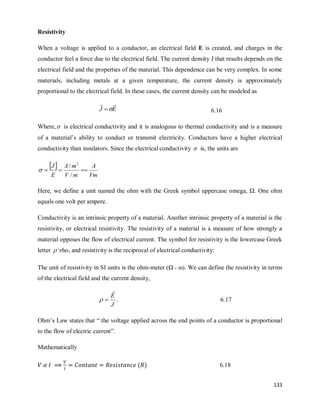133
Resistivity
When a voltage is applied to a conductor, an electrical field E is created, and charges in the
conductor feel a force due to the electrical field. The current density J that results depends on the
electrical field and the properties of the material. This dependence can be very complex. In some
materials, including metals at a given temperature, the current density is approximately
proportional to the electrical field. In these cases, the current density can be modeled as
E
J



 6.16
Where, is electrical conductivity and it is analogous to thermal conductivity and is a measure
of a material‘s ability to conduct or transmit electricity. Conductors have a higher electrical
conductivity than insulators. Since the electrical conductivity  is, the units are
 
Vm
A
m
V
m
A
E
J



/
/ 2

Here, we define a unit named the ohm with the Greek symbol uppercase omega, Ω. One ohm
equals one volt per ampere.
Conductivity is an intrinsic property of a material. Another intrinsic property of a material is the
resistivity, or electrical resistivity. The resistivity of a material is a measure of how strongly a
material opposes the flow of electrical current. The symbol for resistivity is the lowercase Greek
letter  rho, and resistivity is the reciprocal of electrical conductivity:
The unit of resistivity in SI units is the ohm-meter (Ω - m). We can define the resistivity in terms
of the electrical field and the current density,
J
E


 . 6.17
Ohm‘s Law states that ― the voltage applied across the end points of a conductor is proportional
to the flow of electric current‖.
Mathematically
( ) 6.18
 