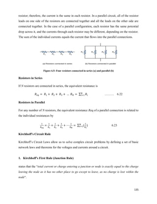 135
resistor; therefore, the current is the same in each resistor. In a parallel circuit, all of the resistor
leads on one side of the resistors are connected together and all the leads on the other side are
connected together. In the case of a parallel configuration, each resistor has the same potential
drop across it, and the currents through each resistor may be different, depending on the resistor.
The sum of the individual currents equals the current that flows into the parallel connections.
Figure 6.5: Four resistors connected in series (a) and parallel (b)
Resistors in Series
If N resistors are connected in series, the equivalent resistance is
∑ ……… 6.22
Resistors in Parallel
For any number of N resistors, the equivalent resistance Req of a parallel connection is related to
the individual resistances by
∑ ( ) 6.23
Kirchhoff’s Circuit Rule
Kirchhoff‘s Circuit Laws allow us to solve complex circuit problems by defining a set of basic
network laws and theorems for the voltages and currents around a circuit.
1. Kirchhoff’s First Rule (Junction Rule)
states that the ―total current or charge entering a junction or node is exactly equal to the charge
leaving the node as it has no other place to go except to leave, as no charge is lost within the
node―.
 