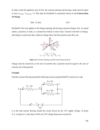 136
In other words the algebraic sum of ALL the currents entering and leaving a node must be equal
to zero, I(exiting) + I(entering) = 0. This idea by Kirchhoff is commonly known as the Conservation
of Charge.
ΣIin = Σ Iout. 6.24
Kirchhoff‘s first rule applies to the charge entering and leaving a junction (Figure 6.6). As stated
earlier, a junction, or node, is a connection of three or more wires. Current is the flow of charge,
and charge is conserved; thus, whatever charge flows into the junction must flow out.
Figure 6.6: Currents entering a junction and exiting a junction
Charge must be conserved, so the sum of currents into a junction must be equal to the sum of
currents out of the junction.
Example
Find the currents flowing around the following circuit using Kirchhoff‘s Current Law only
IT is the total current flowing around the circuit driven by the 12V supply voltage. At point
A, I1 is equal to IT, thus there will be an I1*R voltage drop across resistor R1.
 