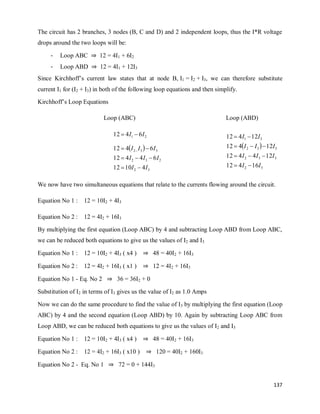137
The circuit has 2 branches, 3 nodes (B, C and D) and 2 independent loops, thus the I*R voltage
drops around the two loops will be:
- Loop ABC ⇒ 12 = 4I1 + 6I2
- Loop ABD ⇒ 12 = 4I1 + 12I3
Since Kirchhoff‘s current law states that at node B, I1 = I2 + I3, we can therefore substitute
current I1 for (I2 + I3) in both of the following loop equations and then simplify.
Kirchhoff‘s Loop Equations
Loop (ABC) Loop (ABD)
 
3
2
2
3
2
3
3
2
2
1
4
10
12
6
4
4
12
6
4
12
6
4
12
I
I
I
I
I
I
I
I
I
I










 
3
2
3
3
2
3
3
2
3
1
16
4
12
12
4
4
12
12
4
12
12
4
12
I
I
I
I
I
I
I
I
I
I










We now have two simultaneous equations that relate to the currents flowing around the circuit.
Equation No 1 : 12 = 10I2 + 4I3
Equation No 2 : 12 = 4I2 + 16I3
By multiplying the first equation (Loop ABC) by 4 and subtracting Loop ABD from Loop ABC,
we can be reduced both equations to give us the values of I2 and I3
Equation No 1 : 12 = 10I2 + 4I3 ( x4 ) ⇒ 48 = 40I2 + 16I3
Equation No 2 : 12 = 4I2 + 16I3 ( x1 ) ⇒ 12 = 4I2 + 16I3
Equation No 1 - Eq. No 2 ⇒ 36 = 36I2 + 0
Substitution of I2 in terms of I3 gives us the value of I2 as 1.0 Amps
Now we can do the same procedure to find the value of I3 by multiplying the first equation (Loop
ABC) by 4 and the second equation (Loop ABD) by 10. Again by subtracting Loop ABC from
Loop ABD, we can be reduced both equations to give us the values of I2 and I3
Equation No 1 : 12 = 10I2 + 4I3 ( x4 ) ⇒ 48 = 40I2 + 16I3
Equation No 2 : 12 = 4I2 + 16I3 ( x10 ) ⇒ 120 = 40I2 + 160I3
Equation No 2 - Eq. No 1 ⇒ 72 = 0 + 144I3
 