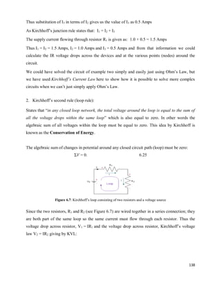 138
Thus substitution of I3 in terms of I2 gives us the value of I3 as 0.5 Amps
As Kirchhoff‘s junction rule states that: I1 = I2 + I3
The supply current flowing through resistor R1 is given as: 1.0 + 0.5 = 1.5 Amps
Thus I1 = IT = 1.5 Amps, I2 = 1.0 Amps and I3 = 0.5 Amps and from that information we could
calculate the IR voltage drops across the devices and at the various points (nodes) around the
circuit.
We could have solved the circuit of example two simply and easily just using Ohm‘s Law, but
we have used Kirchhoff’s Current Law here to show how it is possible to solve more complex
circuits when we can‘t just simply apply Ohm‘s Law.
2. Kirchhoff‘s second rule (loop rule):
States that ―in any closed loop network, the total voltage around the loop is equal to the sum of
all the voltage drops within the same loop‖ which is also equal to zero. In other words the
algebraic sum of all voltages within the loop must be equal to zero. This idea by Kirchhoff is
known as the Conservation of Energy.
The algebraic sum of changes in potential around any closed circuit path (loop) must be zero:
ΣV = 0. 6.25
Figure 6.7: Kirchhoff‘s loop consisting of two resistors and a voltage source
Since the two resistors, R1 and R2 (see Figure 6.7) are wired together in a series connection; they
are both part of the same loop so the same current must flow through each resistor. Thus the
voltage drop across resistor, V1 = IR1 and the voltage drop across resistor, Kirchhoff‘s voltage
law V2 = IR2 giving by KVL:
 