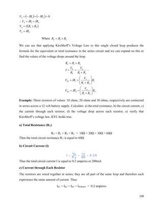 139
   
 
T
S
S
S
S
IR
V
R
R
I
V
IR
IR
V
IR
IR
V











2
1
2
1
2
1 0
Where 2
1 R
R
RT 

We can see that applying Kirchhoff‘s Voltage Law to this single closed loop produces the
formula for the equivalent or total resistance in the series circuit and we can expand on this to
find the values of the voltage drops around the loop.
2
2
1
2
2
1
2
1
1
1
2
1
2
1
R
R
R
V
IR
V
R
R
R
V
IR
V
R
R
V
R
V
I
R
R
R
S
R
S
R
S
T
S
T



























Example: Three resistors of values: 10 ohms, 20 ohms and 30 ohms, respectively are connected
in series across a 12 volt battery supply. Calculate: a) the total resistance, b) the circuit current, c)
the current through each resistor, d) the voltage drop across each resistor, e) verify that
Kirchhoff‘s voltage law, KVL holds true.
a) Total Resistance (RT)
RT = R1 + R2 + R3 = 10Ω + 20Ω + 30Ω = 60Ω
Then the total circuit resistance RT is equal to 60Ω
b) Circuit Current (I)
Thus the total circuit current I is equal to 0.2 amperes or 200mA
c) Current through Each Resistor
The resistors are wired together in series; they are all part of the same loop and therefore each
experience the same amount of current. Thus:
IR1 = IR2 = IR3 = ISERIES = 0.2 amperes
 