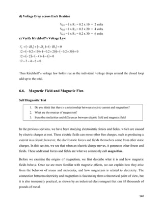 140
d) Voltage Drop across Each Resistor
VR1 = I x R1 = 0.2 x 10 = 2 volts
VR2 = I x R2 = 0.2 x 20 = 4 volts
VR3 = I x R3 = 0.2 x 30 = 6 volts
e) Verify Kirchhoff’s Voltage Law
     
     
     
0
6
4
2
12
0
6
4
2
12
0
30
2
.
0
20
2
.
0
10
2
.
0
12
0
3
2
1



























 IR
IR
IR
VS
Thus Kirchhoff‘s voltage law holds true as the individual voltage drops around the closed loop
add up to the total.
6.6. Magnetic Field and Magnetic Flux
Self Diagnostic Test
In the previous sections, we have been studying electrostatic forces and fields, which are caused
by electric charges at rest. These electric fields can move other free charges, such as producing a
current in a circuit; however, the electrostatic forces and fields themselves come from other static
charges. In this section, we see that when an electric charge moves, it generates other forces and
fields. These additional forces and fields are what we commonly call magnetism.
Before we examine the origins of magnetism, we first describe what it is and how magnetic
fields behave. Once we are more familiar with magnetic effects, we can explain how they arise
from the behavior of atoms and molecules, and how magnetism is related to electricity. The
connection between electricity and magnetism is fascinating from a theoretical point of view, but
it is also immensely practical, as shown by an industrial electromagnet that can lift thousands of
pounds of metal.
1. Do you think that there is a relationship between electric current and magnetism?
2. What are the sources of magnetism?
3. State the similarities and differences between electric field and magnetic field
 