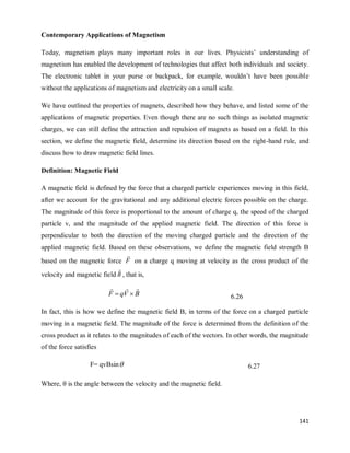 141
Contemporary Applications of Magnetism
Today, magnetism plays many important roles in our lives. Physicists‘ understanding of
magnetism has enabled the development of technologies that affect both individuals and society.
The electronic tablet in your purse or backpack, for example, wouldn‘t have been possible
without the applications of magnetism and electricity on a small scale.
We have outlined the properties of magnets, described how they behave, and listed some of the
applications of magnetic properties. Even though there are no such things as isolated magnetic
charges, we can still define the attraction and repulsion of magnets as based on a field. In this
section, we define the magnetic field, determine its direction based on the right-hand rule, and
discuss how to draw magnetic field lines.
Definition: Magnetic Field
A magnetic field is defined by the force that a charged particle experiences moving in this field,
after we account for the gravitational and any additional electric forces possible on the charge.
The magnitude of this force is proportional to the amount of charge q, the speed of the charged
particle v, and the magnitude of the applied magnetic field. The direction of this force is
perpendicular to both the direction of the moving charged particle and the direction of the
applied magnetic field. Based on these observations, we define the magnetic field strength B
based on the magnetic force F

on a charge q moving at velocity as the cross product of the
velocity and magnetic field B

, that is,
B
V
q
F




 6.26
In fact, this is how we define the magnetic field B, in terms of the force on a charged particle
moving in a magnetic field. The magnitude of the force is determined from the definition of the
cross product as it relates to the magnitudes of each of the vectors. In other words, the magnitude
of the force satisfies
F= qvBsin 6.27
Where, θ is the angle between the velocity and the magnetic field.
 