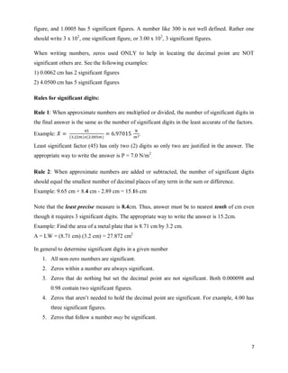 7
figure, and 1.0005 has 5 significant figures. A number like 300 is not well defined. Rather one
should write 3 x 102
, one significant figure, or 3.00 x 102
, 3 significant figures.
When writing numbers, zeros used ONLY to help in locating the decimal point are NOT
significant others are. See the following examples:
1) 0.0062 cm has 2 significant figures
2) 4.0500 cm has 5 significant figures
Rules for significant digits:
Rule 1: When approximate numbers are multiplied or divided, the number of significant digits in
the final answer is the same as the number of significant digits in the least accurate of the factors.
Example: ( ) ( )
.
Least significant factor (45) has only two (2) digits so only two are justified in the answer. The
appropriate way to write the answer is P = 7.0 N/m2
.
Rule 2: When approximate numbers are added or subtracted, the number of significant digits
should equal the smallest number of decimal places of any term in the sum or difference.
Example: 9.65 cm + 8.4 cm - 2.89 cm = 15.16 cm
Note that the least precise measure is 8.4cm. Thus, answer must be to nearest tenth of cm even
though it requires 3 significant digits. The appropriate way to write the answer is 15.2cm.
Example: Find the area of a metal plate that is 8.71 cm by 3.2 cm.
A = LW = (8.71 cm) (3.2 cm) = 27.872 cm2
In general to determine significant digits in a given number
1. All non-zero numbers are significant.
2. Zeros within a number are always significant.
3. Zeros that do nothing but set the decimal point are not significant. Both 0.000098 and
0.98 contain two significant figures.
4. Zeros that aren‘t needed to hold the decimal point are significant. For example, 4.00 has
three significant figures.
5. Zeros that follow a number may be significant.
 