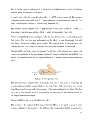 142
The SI unit for magnetic field strength B is called the tesla (T) after the eccentric but brilliant
inventor Nikola Tesla (1856–1943), where
A smaller unit, called the gauss (G), where 1G = 1 x 10-4
T, is sometimes used. The strongest
permanent magnets have fields near 2 T; superconducting electromagnets may attain 10 T or
more. Earth‘s magnetic field on its surface is only about or 0.5 G.
The direction of the magnetic force is perpendicular to the plane formed by B
and
v


, as
determined by the right-hand rule-1 (or RHR-1), which is illustrated in (Figure 6.8).
Orient your right hand so that your fingers curl in the plane defined by the velocity and magnetic
field vectors. Use your right hand and sweep from the velocity toward the magnetic field with
your fingers through the smallest angle possible. The magnetic force is directed where your
thumb is pointing. If the charge was negative, reverse the direction found by these steps.
Magnetic fields exert forces on moving charges. The direction of the magnetic force on a moving
charge is perpendicular to the plane formed by B and follows the right-hand rule-1 (RHR-1) as
shown. The magnitude of the force is proportional to q, v, B, and the sine of the angle between v
and B.
.
Figure 6.8: The right hand rule
The representation of magnetic fields by magnetic field lines is very useful in visualizing the
strength and direction of the magnetic field. As shown in (Figure 6.9), each of these lines forms a
closed loop, even if not shown by the constraints of the space available for the figure. The field
lines emerge from the north pole (N), loop around to the south pole (S), and continue through the
bar magnet back to the north pole.
Magnetic field lines have several hard-and-fast rules:
The direction of the magnetic field is tangent to the field line at any point in space. A small
compass will point in the direction of the field line. The strength of the field is proportional to
 