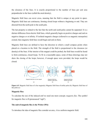 143
the closeness of the lines. It is exactly proportional to the number of lines per unit area
perpendicular to the lines (called the areal density).
Magnetic field lines can never cross, meaning that the field is unique at any point in space.
Magnetic field lines are continuous, forming closed loops without a beginning or end. They are
directed from the north pole to the south pole.
The last property is related to the fact that the north and south poles cannot be separated. It is a
distinct difference from electric field lines, which generally begin on positive charges and end on
negative charges or at infinity. If isolated magnetic charges (referred to as magnetic monopoles)
existed, then magnetic field lines would begin and end on them.
Magnetic field lines are defined to have the direction in which a small compass points when
placed at a location in the field. The strength of the field is proportional to the closeness (or
density) of the lines. If the interior of the magnet could be probed, the field lines would be found
to form continuous, closed loops. To fit in a reasonable space, some of these drawings may not
show the closing of the loops; however, if enough space were provided, the loops would be
closed.
Figure 6.9: Magnetic field lines of a bar magnet(a), Magnetic field lines of unlike poles (b), Magnetic field lines of
like poles (c)
Magnetic Flux
To calculate the size of the induced emf we need one more concept; magnetic flux. The symbol
for magnetic flux is Φ (pronounced ―sigh‖).
The unit of magnetic flux is the Weber (Wb)
To introduce the idea of magnetic flux consider an area, A in a uniform magnetic field.
 
