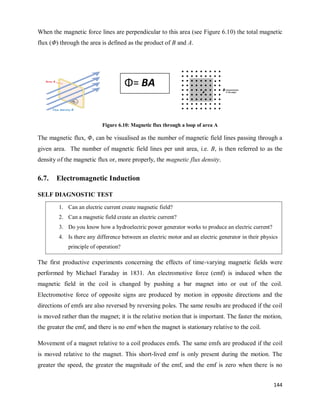 144
When the magnetic force lines are perpendicular to this area (see Figure 6.10) the total magnetic
flux (Φ) through the area is defined as the product of B and A.
Figure 6.10: Magnetic flux through a loop of area A
The magnetic flux, , can be visualised as the number of magnetic field lines passing through a
given area. The number of magnetic field lines per unit area, i.e. B, is then referred to as the
density of the magnetic flux or, more properly, the magnetic flux density.
6.7. Electromagnetic Induction
SELF DIAGNOSTIC TEST
The first productive experiments concerning the effects of time-varying magnetic fields were
performed by Michael Faraday in 1831. An electromotive force (emf) is induced when the
magnetic field in the coil is changed by pushing a bar magnet into or out of the coil.
Electromotive force of opposite signs are produced by motion in opposite directions and the
directions of emfs are also reversed by reversing poles. The same results are produced if the coil
is moved rather than the magnet; it is the relative motion that is important. The faster the motion,
the greater the emf, and there is no emf when the magnet is stationary relative to the coil.
Movement of a magnet relative to a coil produces emfs. The same emfs are produced if the coil
is moved relative to the magnet. This short-lived emf is only present during the motion. The
greater the speed, the greater the magnitude of the emf, and the emf is zero when there is no
Φ= BA
1. Can an electric current create magnetic field?
2. Can a magnetic field create an electric current?
3. Do you know how a hydroelectric power generator works to produce an electric current?
4. Is there any difference between an electric motor and an electric generator in their physics
principle of operation?
 