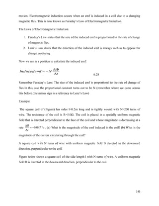 145
motion. Electromagnetic induction occurs when an emf is induced in a coil due to a changing
magnetic flux. This is now known as Faraday‘s Law of Electromagnetic Induction.
The Laws of Electromagnetic Induction
1. Faraday‘s Law states that the size of the induced emf is proportional to the rate of change
of magnetic flux.
2. Lenz‘s Law states that the direction of the induced emf is always such as to oppose the
change producing
Now we are in a position to calculate the induced emf:
t
N
Inducedemf




6.28
Remember Faraday‘s Law: The size of the induced emf is proportional to the rate of change of
flux.In this case the proportional constant turns out to be N (remember where we came across
this before.(the minus sign is a reference to Lenz‘s Law)
Example
The square coil of (Figure) has sides l=0.2m long and is tightly wound with N=200 turns of
wire. The resistance of the coil is R=5.0Ω. The coil is placed in a spatially uniform magnetic
field that is directed perpendicular to the face of the coil and whose magnitude is decreasing at a
rate s
T
t
B
/
04
.
0




. (a) What is the magnitude of the emf induced in the coil? (b) What is the
magnitude of the current circulating through the coil?
A square coil with N turns of wire with uniform magnetic field B directed in the downward
direction, perpendicular to the coil.
Figure below shows a square coil of the side length l with N turns of wire. A uniform magnetic
field B is directed in the downward direction, perpendicular to the coil.
 